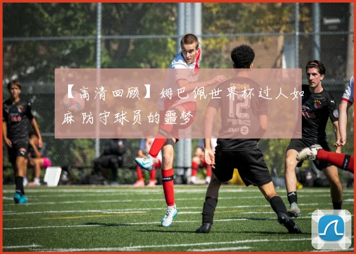 【高清回顾】姆巴佩世界杯过人如麻 防守球员的噩梦