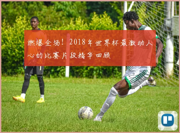 燃爆全场！2018年世界杯最激动人心的比赛片段精华回顾