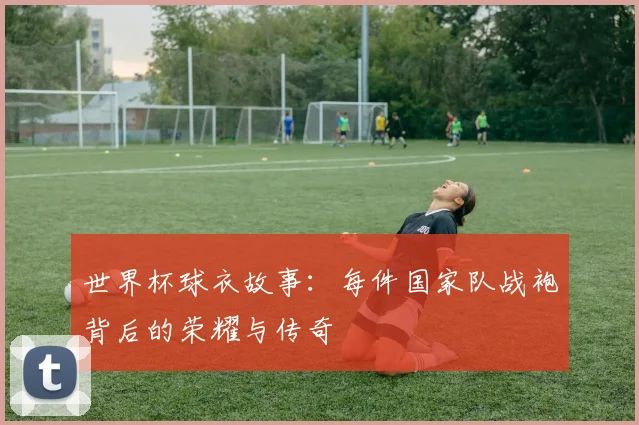世界杯球衣故事：每件国家队战袍背后的荣耀与传奇