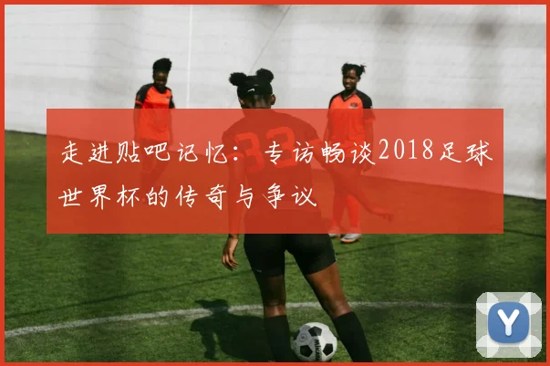 走进贴吧记忆：专访畅谈2018足球世界杯的传奇与争议