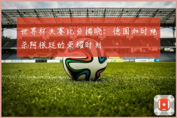 世界杯决赛比分揭晓：德国加时绝杀阿根廷的荣耀时刻