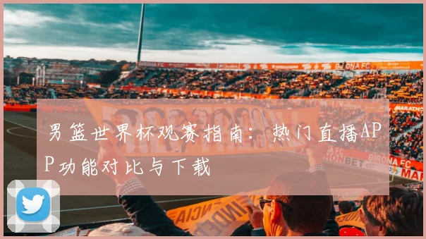 男篮世界杯观赛指南：热门直播APP功能对比与下载