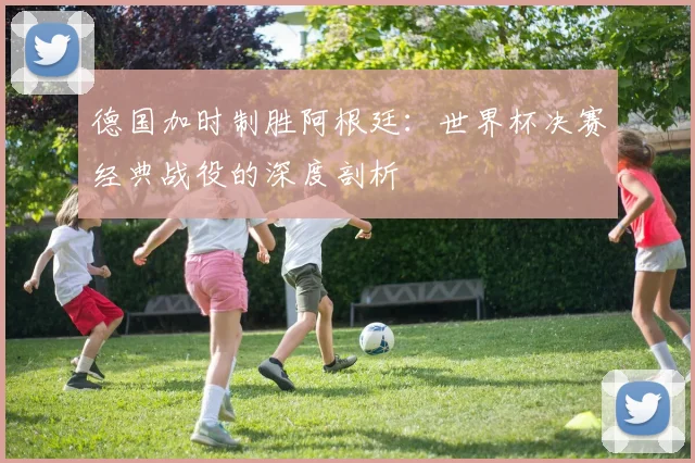 德国加时制胜阿根廷：世界杯决赛经典战役的深度剖析