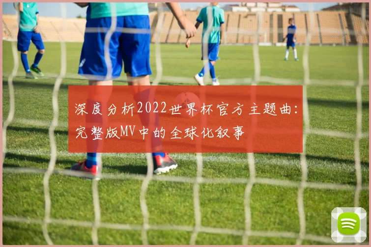 深度分析2022世界杯官方主题曲：完整版MV中的全球化叙事