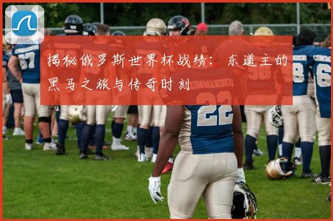 揭秘俄罗斯世界杯战绩：东道主的黑马之旅与传奇时刻
