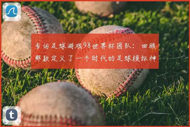 专访足球游戏98世界杯团队：回顾那款定义了一个时代的足球模拟神作