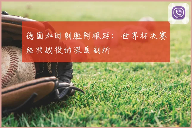 德国加时制胜阿根廷：世界杯决赛经典战役的深度剖析