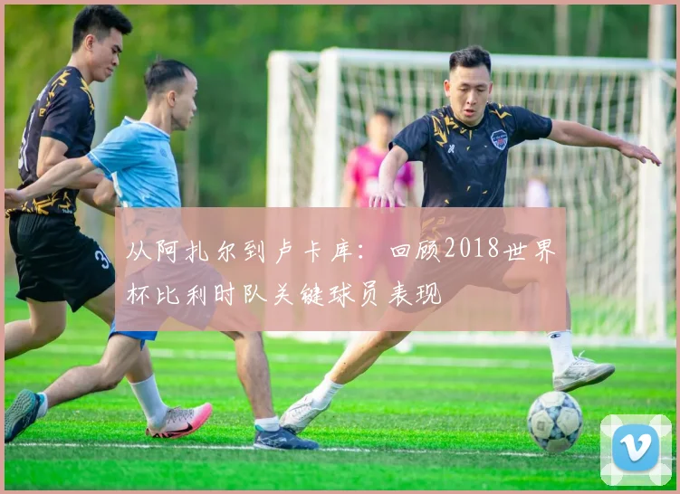 从阿扎尔到卢卡库：回顾2018世界杯比利时队关键球员表现