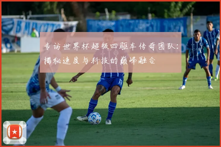 专访世界杯超级四驱车传奇团队:揭秘速度与科技的巅峰融合