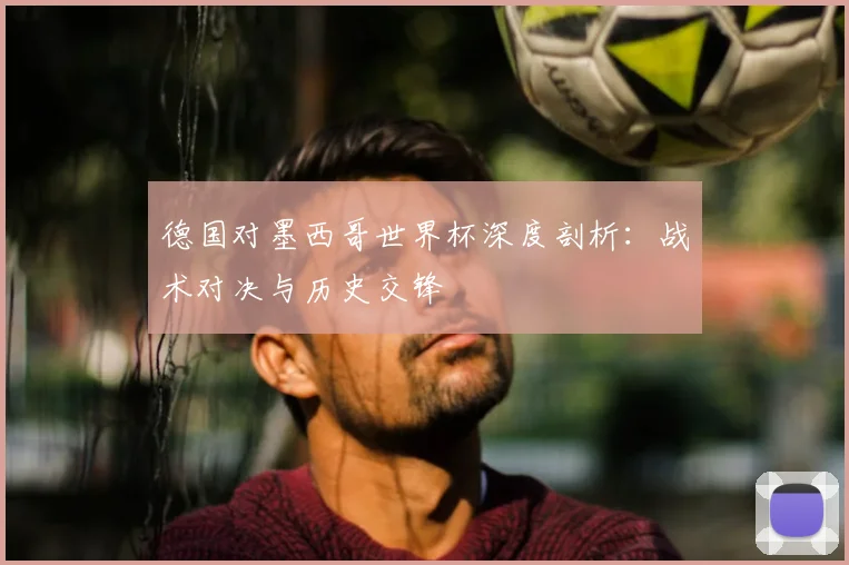 德国对墨西哥世界杯深度剖析:战术对决与历史交锋