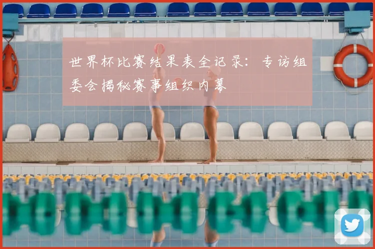 世界杯比赛结果表全记录：专访组委会揭秘赛事组织内幕