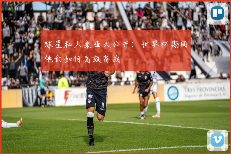 球星私人桌面大公开：世界杯期间他们如何高效备战
