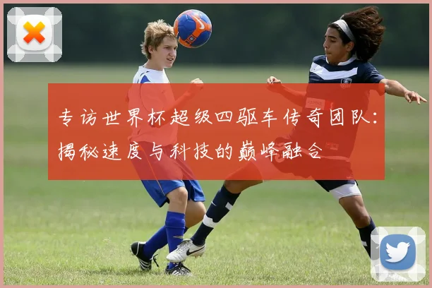 专访世界杯超级四驱车传奇团队：揭秘速度与科技的巅峰融合
