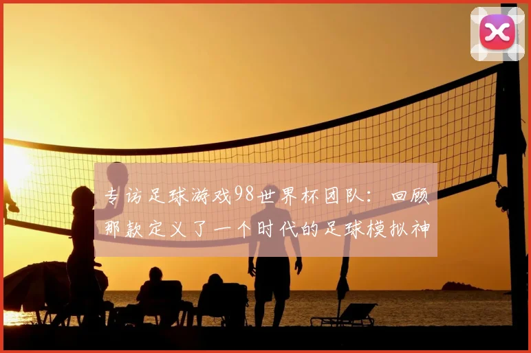 专访足球游戏98世界杯团队：回顾那款定义了一个时代的足球模拟神作