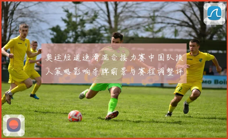 奥运短道速滑混合接力赛中国队换人策略影响夺牌前景与赛程调整评估