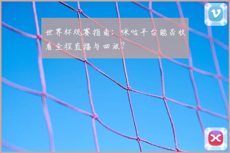 世界杯观赛指南：咪咕平台能否收看全程直播与回放？