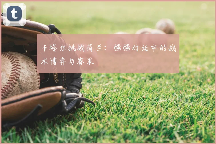 卡塔尔挑战荷兰：强强对话中的战术博弈与赛果