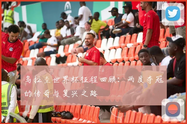 乌拉圭世界杯征程回顾：两度夺冠的传奇与复兴之路